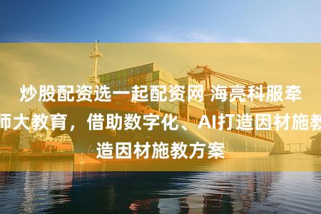 炒股配资选一起配资网 海亮科服牵手北师大教育,借助数字化、AI打造因材施教方案
