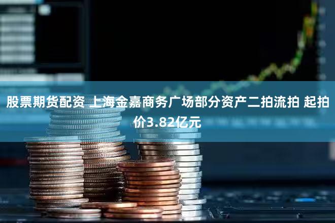 股票期货配资 上海金嘉商务广场部分资产二拍流拍 起拍价3.82亿元