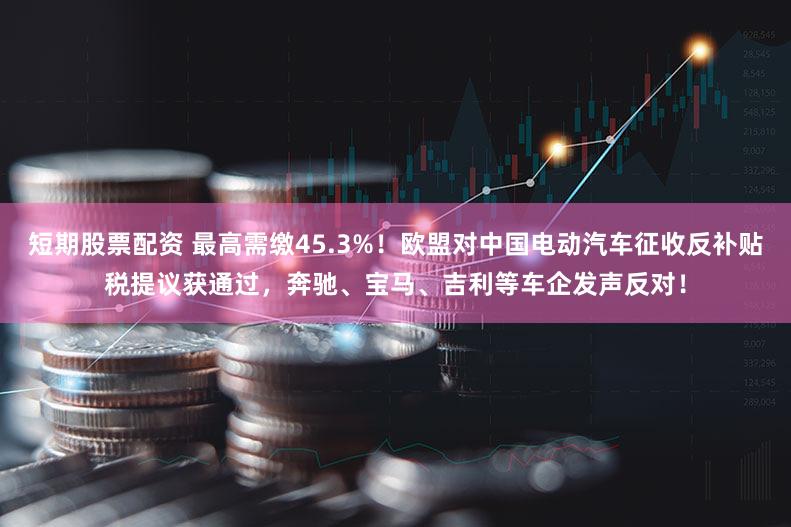 短期股票配资 最高需缴45.3%!欧盟对中国电动汽车征收反补贴税提议获通过,奔驰、宝马、吉利等车企发声反对!