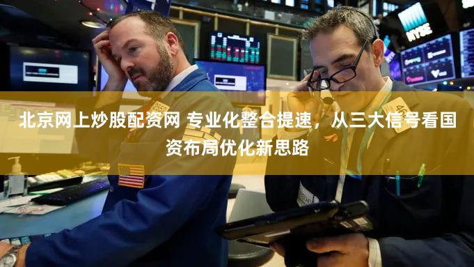 北京网上炒股配资网 专业化整合提速,从三大信号看国资布局优化新思路