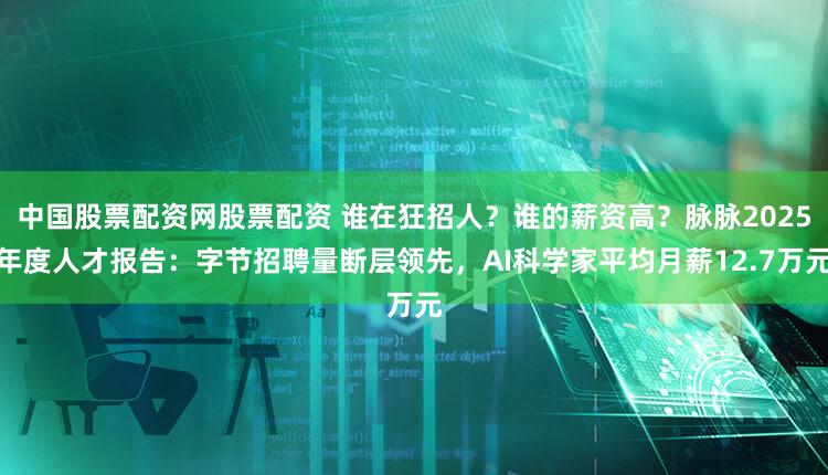 中国股票配资网股票配资 谁在狂招人?谁的薪资高?脉脉2025年度人才报告:字节招聘量断层领先,AI科学家平均月薪12.7万元