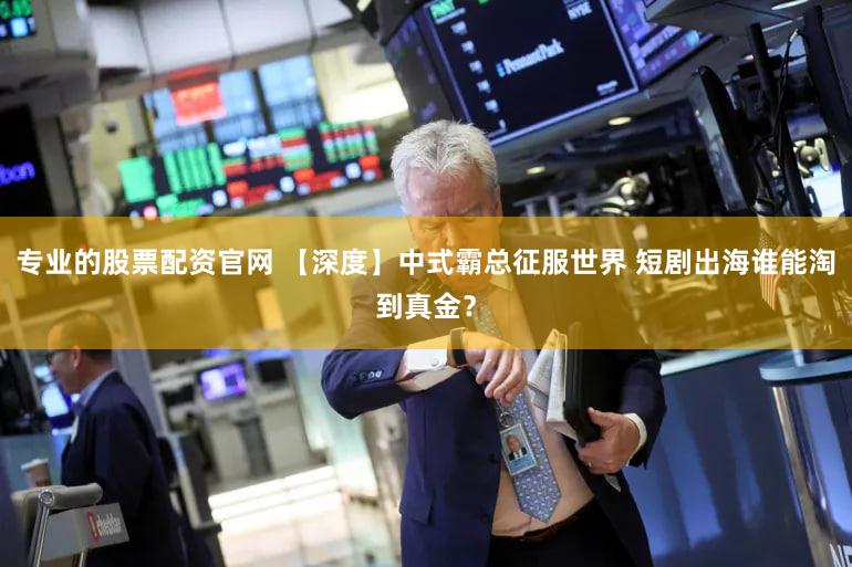 专业的股票配资官网 【深度】中式霸总征服世界 短剧出海谁能淘到真金？