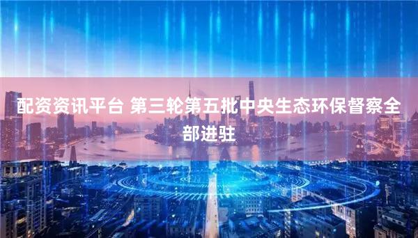 配资资讯平台 第三轮第五批中央生态环保督察全部进驻