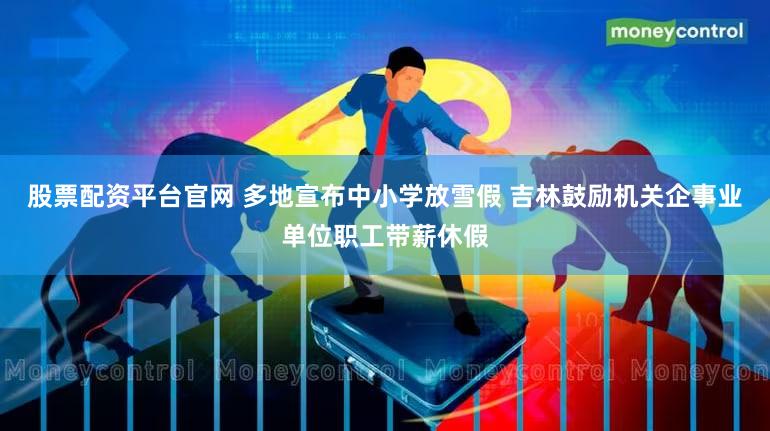 股票配资平台官网 多地宣布中小学放雪假 吉林鼓励机关企事业单位职工带薪休假