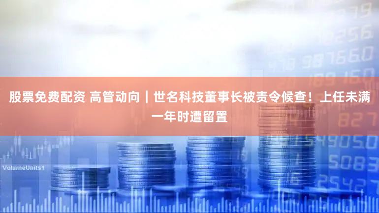 股票免费配资 高管动向|世名科技董事长被责令候查!上任未满一年时遭留置