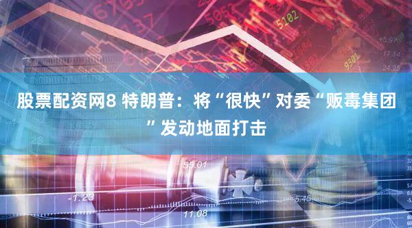 股票配资网8 特朗普:将“很快”对委“贩毒集团”发动地面打击