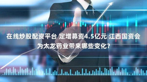 在线炒股配资平台 定增募资4.5亿元 江西国资会为太龙药业带来哪些变化？