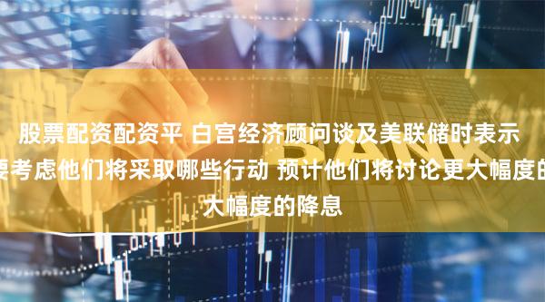 股票配资配资平 白宫经济顾问谈及美联储时表示 将需要考虑他们将采取哪些行动 预计他们将讨论更大幅度的降息