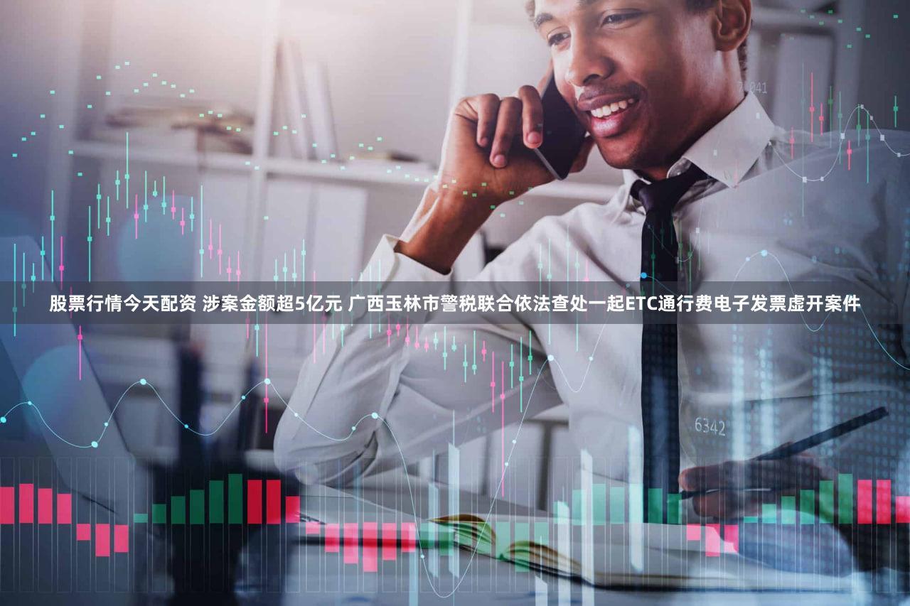 股票行情今天配资 涉案金额超5亿元 广西玉林市警税联合依法查处一起ETC通行费电子发票虚开案件