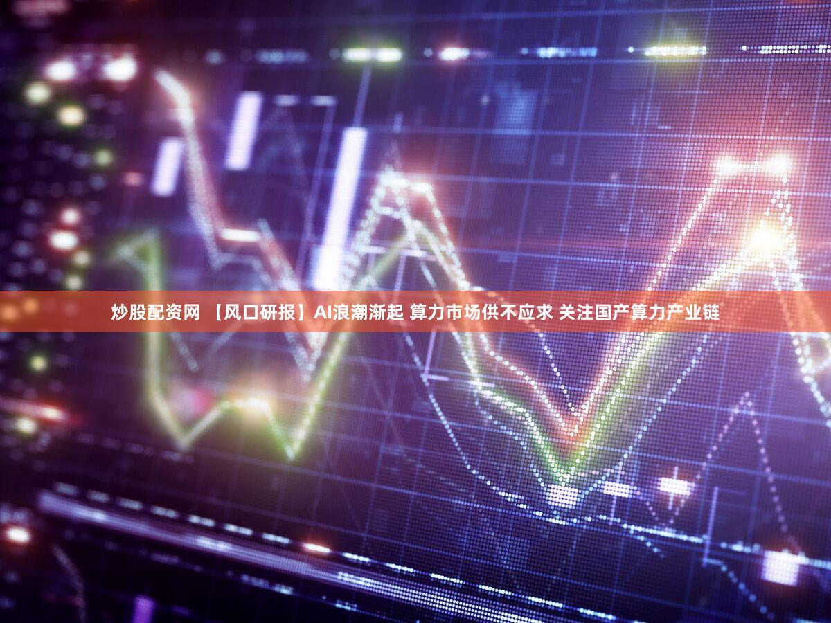 炒股配资网 【风口研报】AI浪潮渐起 算力市场供不应求 关注国产算力产业链