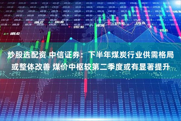 炒股选配资 中信证券：下半年煤炭行业供需格局或整体改善 煤价中枢较第二季度或有显著提升