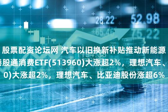 股票配资论坛网 汽车以旧换新补贴推动新能源车企销量攀升，港股通消费ETF(513960)大涨超2%，理想汽车、比亚迪股份涨超6%