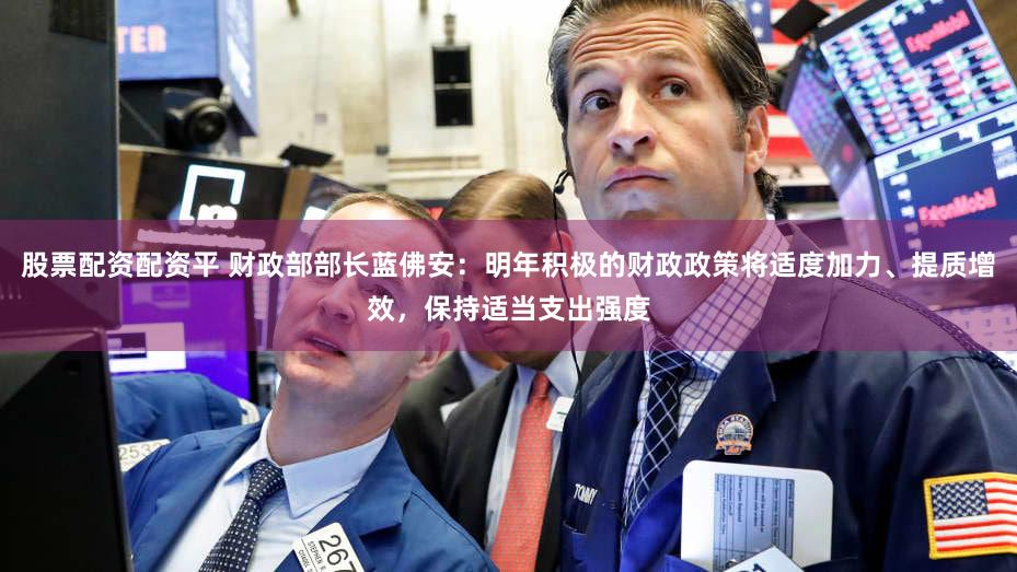 股票配资配资平 财政部部长蓝佛安：明年积极的财政政策将适度加力、提质增效，保持适当支出强度