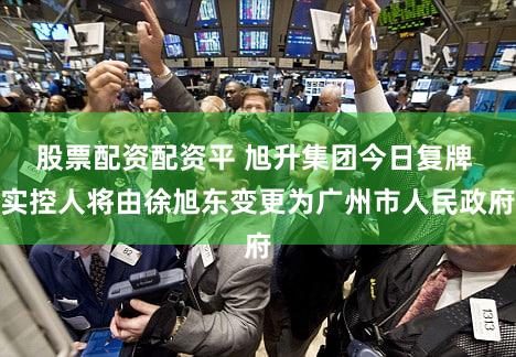 股票配资配资平 旭升集团今日复牌 实控人将由徐旭东变更为广州市人民政府