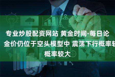 专业炒股配资网站 黄金时间·每日论金:金价仍位于空头模型中 震荡下行概率较大