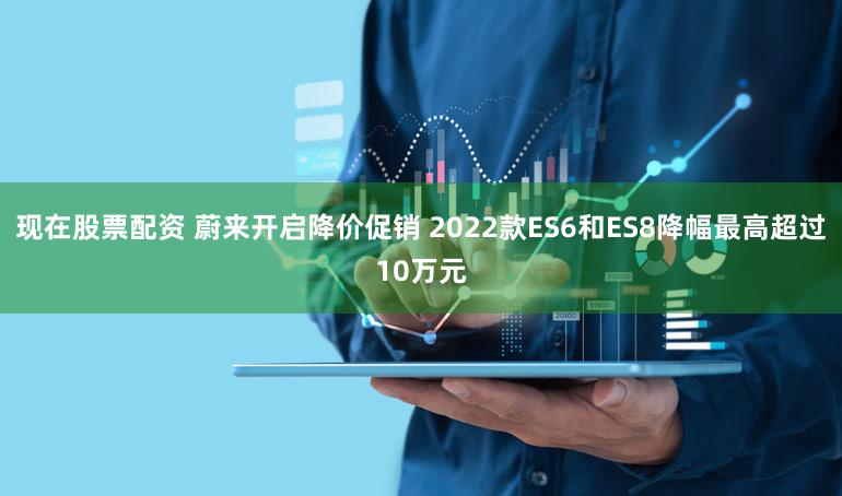 现在股票配资 蔚来开启降价促销 2022款ES6和ES8降幅最高超过10万元