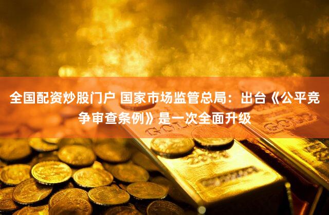 全国配资炒股门户 国家市场监管总局：出台《公平竞争审查条例》是一次全面升级