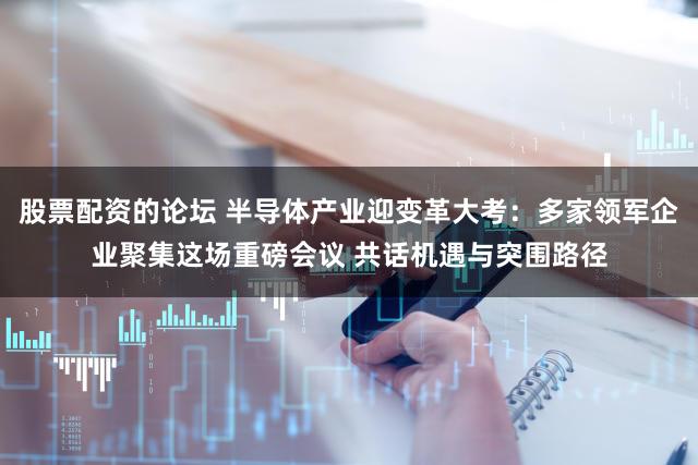 股票配资的论坛 半导体产业迎变革大考：多家领军企业聚集这场重磅会议 共话机遇与突围路径