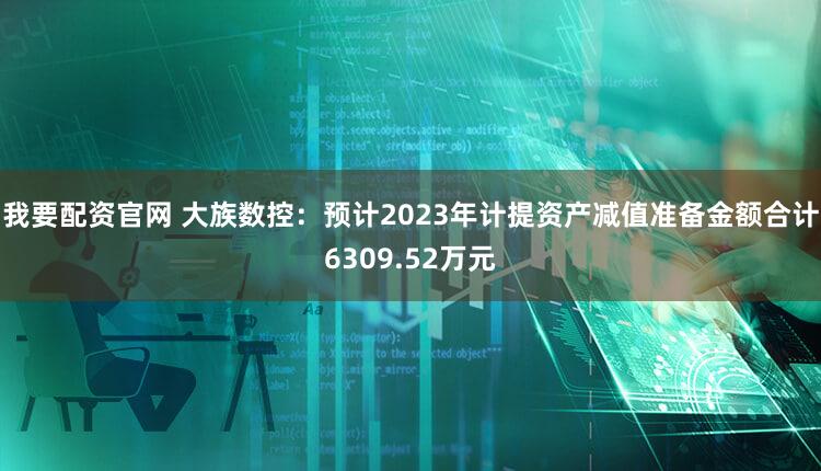 我要配资官网 大族数控：预计2023年计提资产减值准备金额合计6309.52万元