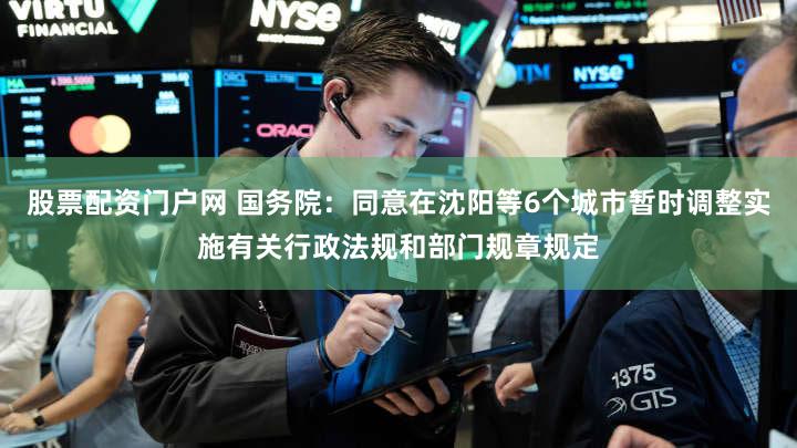 股票配资门户网 国务院：同意在沈阳等6个城市暂时调整实施有关行政法规和部门规章规定