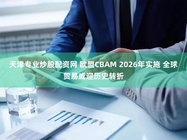 天津专业炒股配资网 欧盟CBAM 2026年实施 全球贸易或迎历史转折