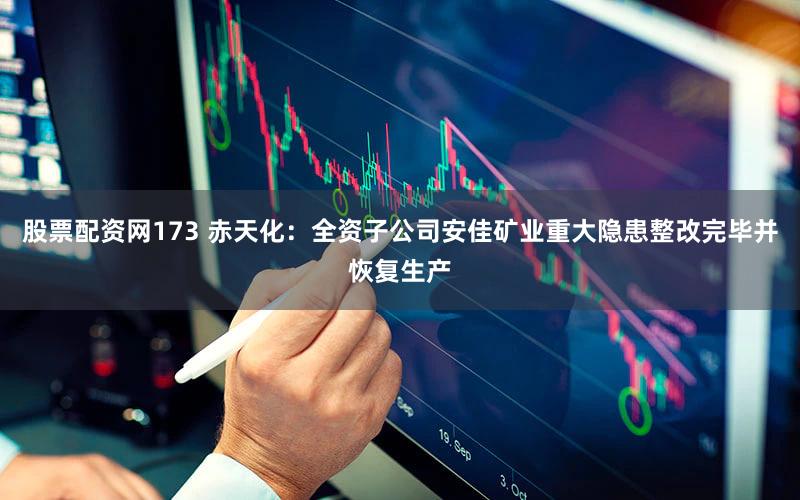 股票配资网173 赤天化：全资子公司安佳矿业重大隐患整改完毕并恢复生产