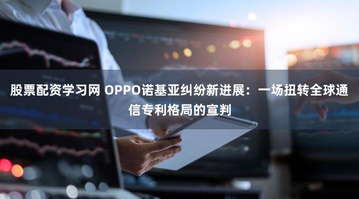 股票配资学习网 OPPO诺基亚纠纷新进展:一场扭转全球通信专利格局的宣判