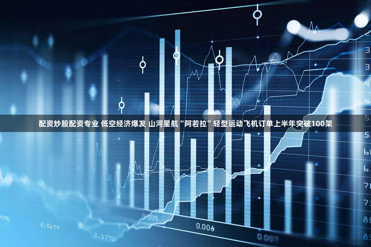 配资炒股配资专业 低空经济爆发 山河星航“阿若拉”轻型运动飞机订单上半年突破100架