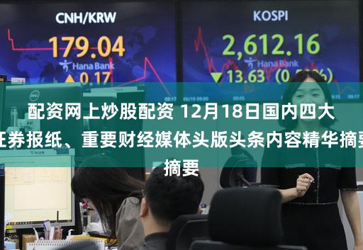 配资网上炒股配资 12月18日国内四大证券报纸、重要财经媒体头版头条内容精华摘要