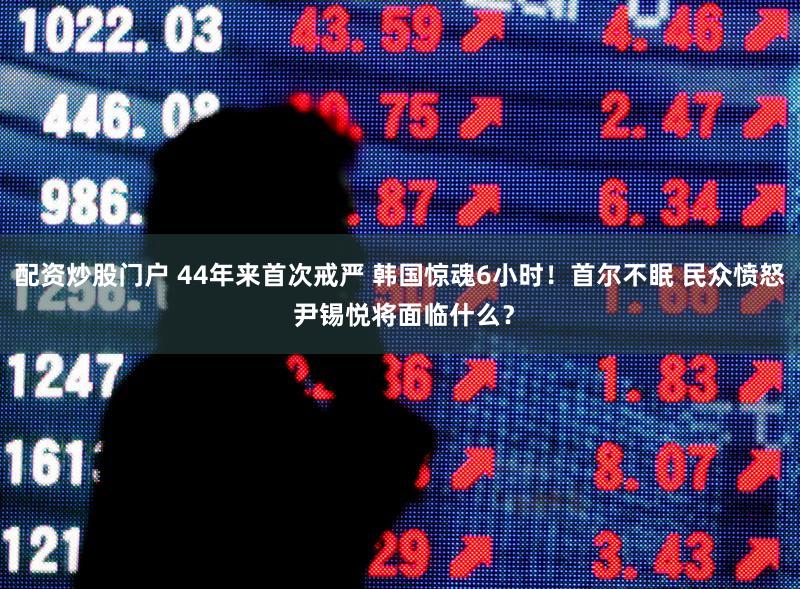 配资炒股门户 44年来首次戒严 韩国惊魂6小时！首尔不眠 民众愤怒 尹锡悦将面临什么？