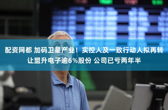 配资网都 加码卫星产业！实控人及一致行动人拟再转让盟升电子逾6%股份 公司已亏两年半