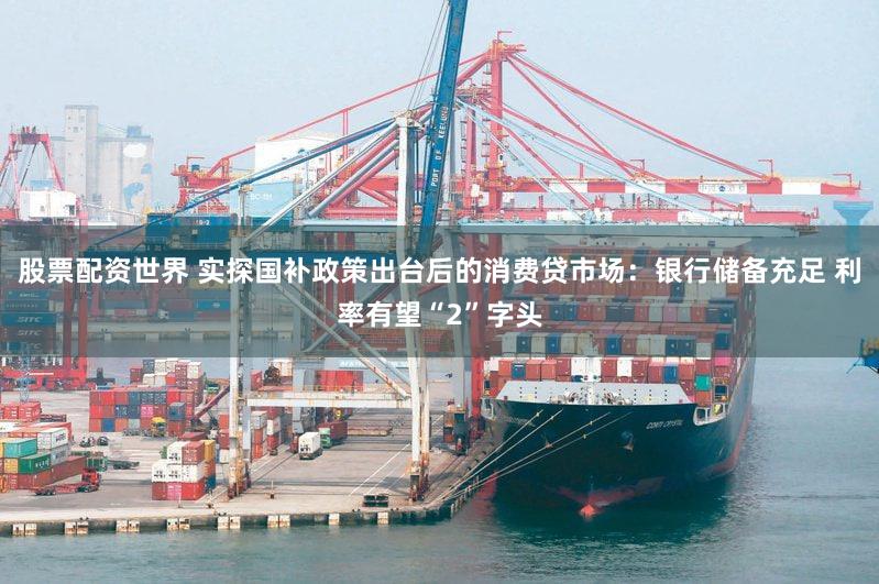 股票配资世界 实探国补政策出台后的消费贷市场：银行储备充足 利率有望“2”字头