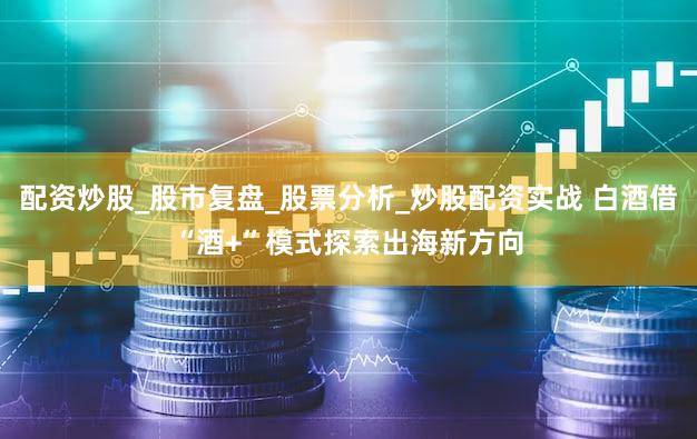 配资炒股_股市复盘_股票分析_炒股配资实战 白酒借“酒+”模式探索出海新方向