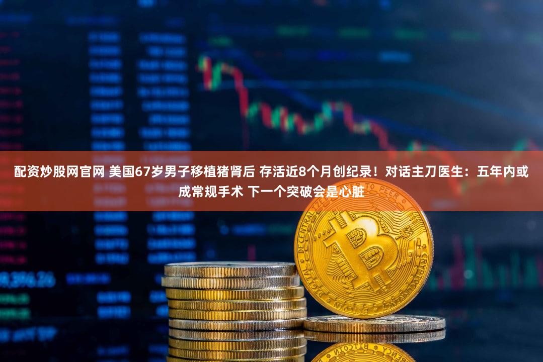 配资炒股网官网 美国67岁男子移植猪肾后 存活近8个月创纪录!对话主刀医生:五年内或成常规手术 下一个突破会是心脏