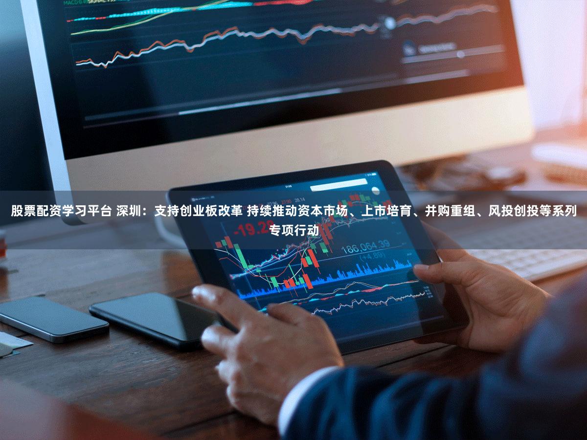 股票配资学习平台 深圳：支持创业板改革 持续推动资本市场、上市培育、并购重组、风投创投等系列专项行动