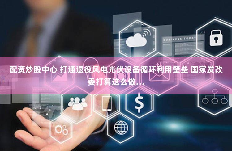 配资炒股中心 打通退役风电光伏设备循环利用壁垒 国家发改委打算这么做…