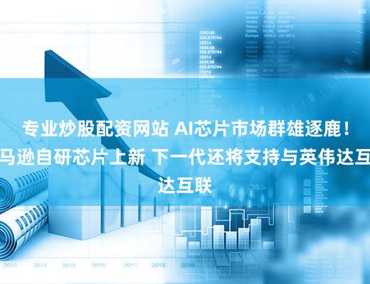 专业炒股配资网站 AI芯片市场群雄逐鹿！亚马逊自研芯片上新 下一代还将支持与英伟达互联