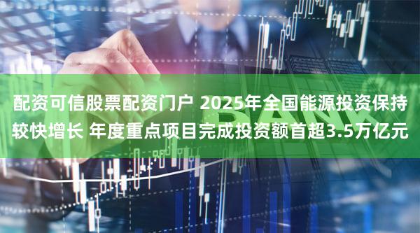 配资可信股票配资门户 2025年全国能源投资保持较快增长 年度重点项目完成投资额首超3.5万亿元