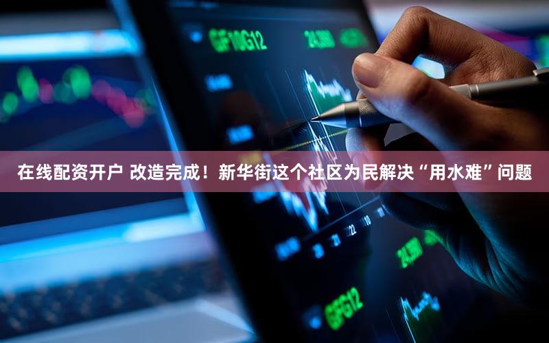 在线配资开户 改造完成！新华街这个社区为民解决“用水难”问题