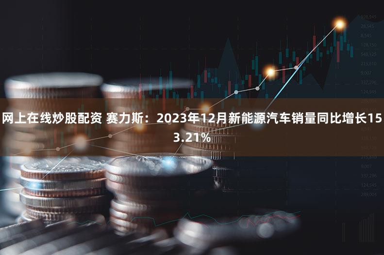 网上在线炒股配资 赛力斯：2023年12月新能源汽车销量同比增长153.21%