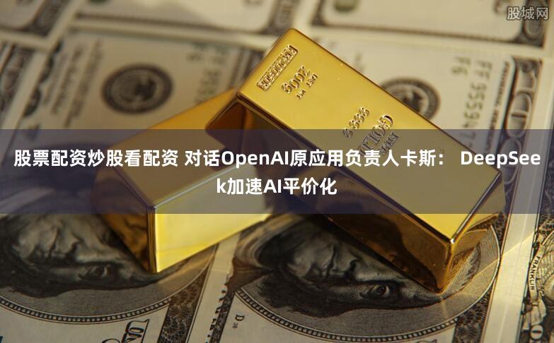 股票配资炒股看配资 对话OpenAI原应用负责人卡斯： DeepSeek加速AI平价化