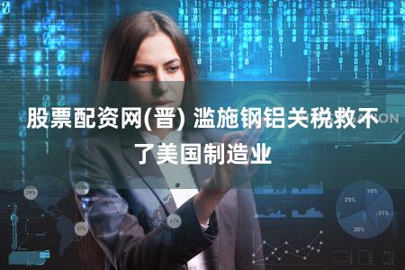 股票配资网(晋) 滥施钢铝关税救不了美国制造业