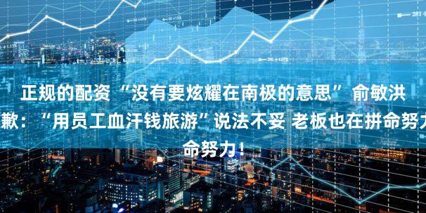正规的配资 “没有要炫耀在南极的意思” 俞敏洪道歉：“用员工血汗钱旅游”说法不妥 老板也在拼命努力！