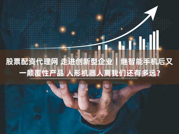 股票配资代理网 走进创新型企业｜继智能手机后又一颠覆性产品 人形机器人离我们还有多远？