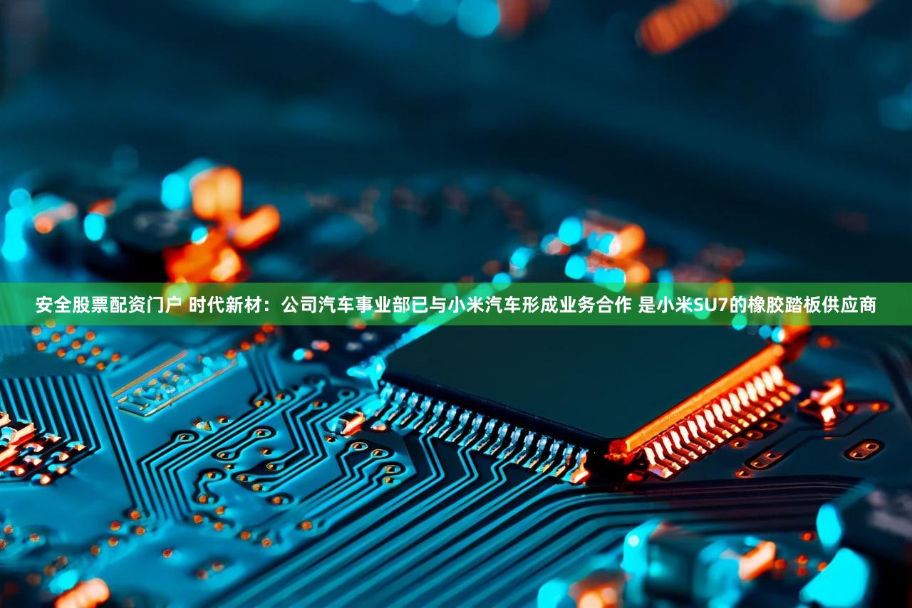 安全股票配资门户 时代新材：公司汽车事业部已与小米汽车形成业务合作 是小米SU7的橡胶踏板供应商