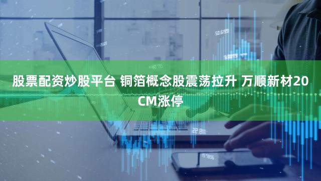股票配资炒股平台 铜箔概念股震荡拉升 万顺新材20CM涨停