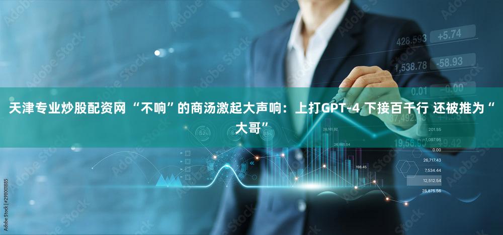 天津专业炒股配资网 “不响”的商汤激起大声响：上打GPT-4 下接百千行 还被推为“大哥”