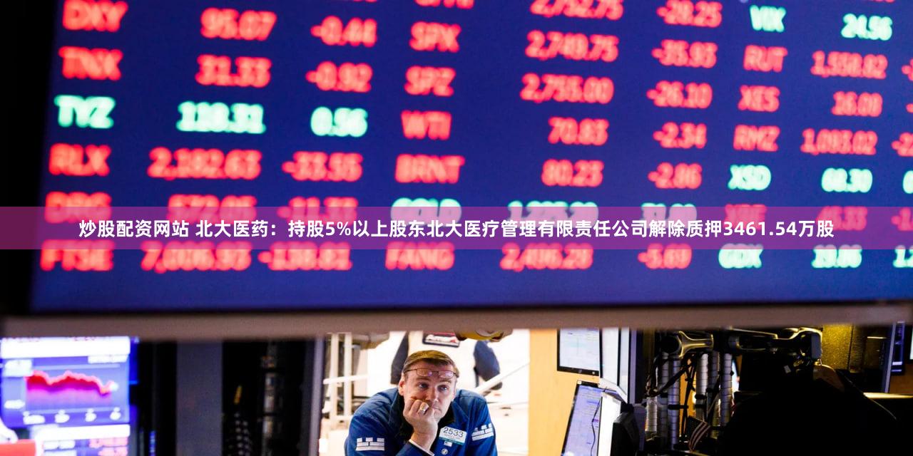 炒股配资网站 北大医药：持股5%以上股东北大医疗管理有限责任公司解除质押3461.54万股