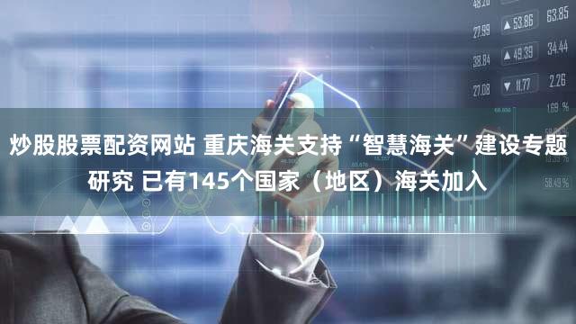 炒股股票配资网站 重庆海关支持“智慧海关”建设专题研究 已有145个国家（地区）海关加入