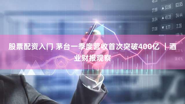 股票配资入门 茅台一季度营收首次突破400亿 ｜酒业财报观察